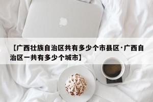【广西壮族自治区共有多少个市县区·广西自治区一共有多少个城市】
