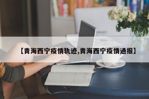 【青海西宁疫情轨迹,青海西宁疫情通报】