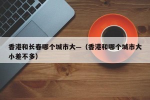 香港和长春哪个城市大—（香港和哪个城市大小差不多）