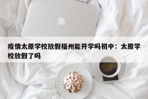 疫情太原学校放假福州能开学吗初中：太原学校放假了吗
