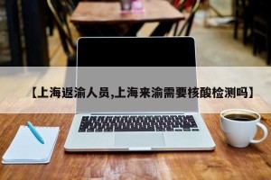 【上海返渝人员,上海来渝需要核酸检测吗】