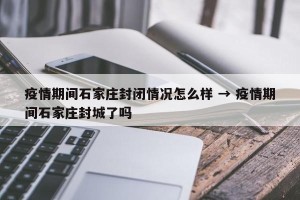 疫情期间石家庄封闭情况怎么样 → 疫情期间石家庄封城了吗