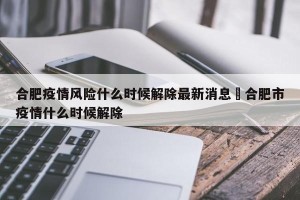 合肥疫情风险什么时候解除最新消息›合肥市疫情什么时候解除