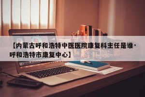 【内蒙古呼和浩特中医医院康复科主任是谁·呼和浩特市康复中心】