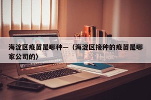 海淀区疫苗是哪种—（海淀区接种的疫苗是哪家公司的）