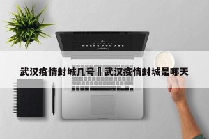 武汉疫情封城几号›武汉疫情封城是哪天