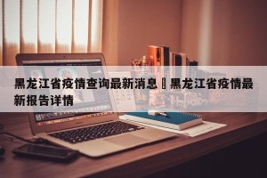 黑龙江省疫情查询最新消息›黑龙江省疫情最新报告详情