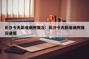 长沙今天新增病例情况：长沙今天新增病例情况通报