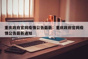 重庆政府官网疫情公告最新：重庆政府官网疫情公告最新通知