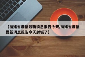 【福建省疫情最新消息报告今天,福建省疫情最新消息报告今天封城了】