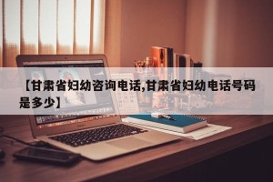 【甘肃省妇幼咨询电话,甘肃省妇幼电话号码是多少】