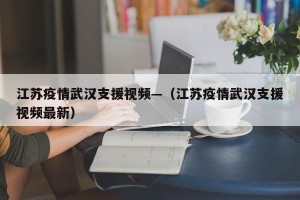 江苏疫情武汉支援视频—（江苏疫情武汉支援视频最新）