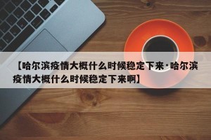 【哈尔滨疫情大概什么时候稳定下来·哈尔滨疫情大概什么时候稳定下来啊】