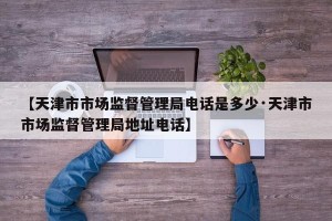 【天津市市场监督管理局电话是多少·天津市市场监督管理局地址电话】
