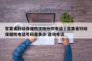 甘肃省妇幼保健院沈阳分院电话›甘肃省妇幼保健院电话号码是多少 咨询电话