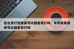 在北京打完疫苗可以回老家打吗：北京疫苗接种可以回老家打吗