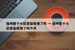 福州整个小区感染疫情了吗 → 福州整个小区感染疫情了吗今天
