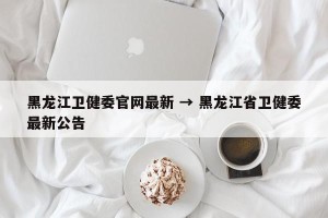 黑龙江卫健委官网最新 → 黑龙江省卫健委最新公告