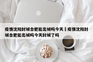 疫情沈阳封城合肥能出城吗今天›疫情沈阳封城合肥能出城吗今天封城了吗