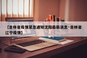 【吉林省疫情紧急通知沈阳最新消息·吉林省辽宁疫情】