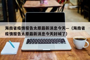 海南省疫情报告太原最新消息今天—（海南省疫情报告太原最新消息今天封城了）