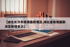 【湖北长沙市疫情最新情况,湖北省疫情最新消息新增多少】
