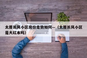 太原长风小区房价走势如何—（太原长风小区是大红本吗）
