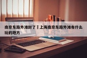南京东路外滩封了›上海南京东路外滩有什么玩的地方