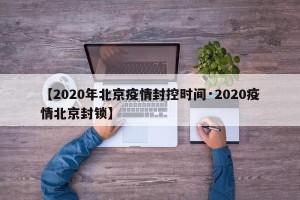 【2020年北京疫情封控时间·2020疫情北京封锁】