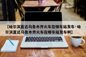 【哈尔滨直达乌鲁木齐火车在哪车站发车·哈尔滨直达乌鲁木齐火车在哪车站发车啊】