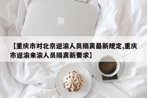 【重庆市对北京返渝人员隔离最新规定,重庆市返渝来渝人员隔离新要求】