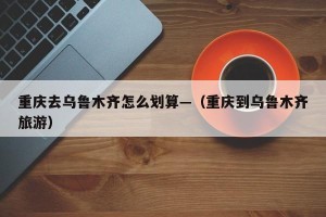 重庆去乌鲁木齐怎么划算—（重庆到乌鲁木齐旅游）