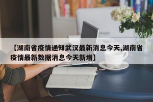 【湖南省疫情通知武汉最新消息今天,湖南省疫情最新数据消息今天新增】