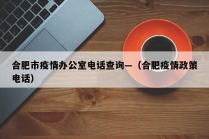 合肥市疫情办公室电话查询—（合肥疫情政策电话）