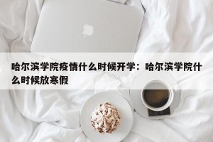 哈尔滨学院疫情什么时候开学：哈尔滨学院什么时候放寒假
