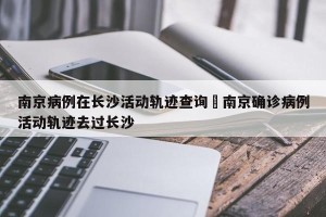 南京病例在长沙活动轨迹查询›南京确诊病例活动轨迹去过长沙
