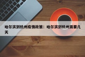 哈尔滨到杭州疫情政策：哈尔滨到杭州需要几天