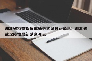 湖北省疫情指挥部通告武汉最新消息：湖北省武汉疫情最新消息今天