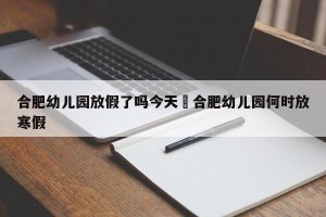 合肥幼儿园放假了吗今天›合肥幼儿园何时放寒假