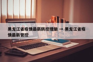 黑龙江省疫情最新防控措施 → 黑龙江省疫情最新管控