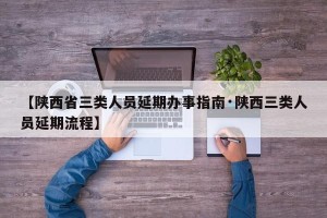 【陕西省三类人员延期办事指南·陕西三类人员延期流程】