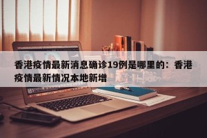 香港疫情最新消息确诊19例是哪里的：香港疫情最新情况本地新增