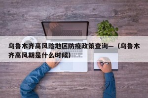 乌鲁木齐高风险地区防疫政策查询—（乌鲁木齐高风期是什么时候）