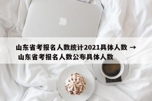 山东省考报名人数统计2021具体人数 → 山东省考报名人数公布具体人数