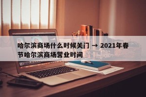 哈尔滨商场什么时候关门 → 2021年春节哈尔滨商场营业时间