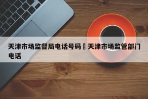 天津市场监督局电话号码›天津市场监管部门电话