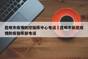 昆明市疫情防控指挥中心电话›昆明市新冠疫情防疫指挥部电话
