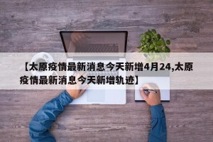 【太原疫情最新消息今天新增4月24,太原疫情最新消息今天新增轨迹】