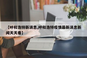 【呼和浩特新消息,呼和浩特疫情最新消息新闻天天看】