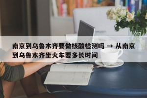 南京到乌鲁木齐要做核酸检测吗 → 从南京到乌鲁木齐坐火车要多长时间
